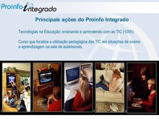 Tecnologias na Educação: ensinando e aprendendo com as TIC (100h): Curso que focaliza a utilização pedagógica das TIC em situações de ensino e aprendizagem na sala de aula/escola. Principais ações do Proinfo Integrado 