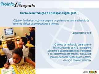 Curso de Introdução à Educação Digital (40h) Objetivo: familiarizar, motivar e preparar os professores para a utilização de recursos básicos de computadores e Internet. Carga Horária: 40 h O tempo de realização deste curso é flexível, podendo os NTE  planejarem, conforme a disponibilidade dos professores e dos laboratórios nas escolas, mais de um encontro semanal. Sendo assim, o tempo do curso pode ser reduzido. 