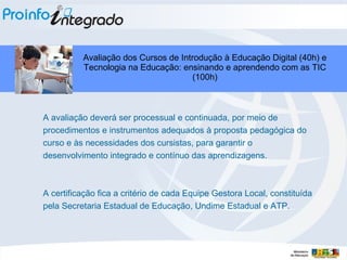 A avaliação deverá ser processual e continuada, por meio de procedimentos e instrumentos adequados à proposta pedagógica do curso e às necessidades dos cursistas, para garantir o desenvolvimento integrado e contínuo das aprendizagens.  A certificação fica a critério de cada Equipe Gestora Local, constituída pela Secretaria Estadual de Educação, Undime Estadual e ATP. Avaliação dos Cursos de Introdução à Educação Digital (40h) e Tecnologia na Educação: ensinando e aprendendo com as TIC (100h) 