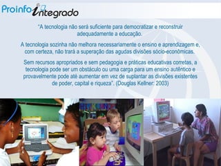 “ A tecnologia não será suficiente para democratizar e reconstruir adequadamente a educação.  A tecnologia sozinha não melhora necessariamente o ensino e aprendizagem e, com certeza, não trará a superação das agudas divisões sócio-econômicas.  Sem recursos apropriados e sem pedagogia e práticas educativas corretas, a tecnologia pode ser um obstáculo ou uma carga para um ensino autêntico e provavelmente pode até aumentar em vez de suplantar as divisões existentes de poder, capital e riqueza”. (Douglas Kellner: 2003) 