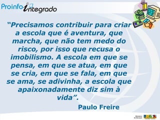 “ Precisamos contribuir para criar a escola que é aventura, que marcha, que não tem medo do risco, por isso que recusa o imobilismo. A escola em que se pensa, em que se atua, em que se cria, em que se fala, em que se ama, se adivinha, a escola que apaixonadamente diz sim à vida”.  Paulo Freire 