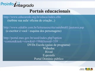 http://www.educarede.org.br/educa/index . cfm (turbine sua aula/ oficina de criação...)   http://www.edukbr.com.br/leituraeescrita/outubro01/jautores.asp (o escritor é você / esquina dos personagens) http://portal.mec.gov.br/seed/index . php ? option =content&task=view&id=198& Itemid =339   DVDs Escola (guias de programa) Webeduc Rived E-proinfo Portal Domínio público Portais educacionais 