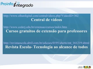 http://www.olhardigital.com/centralvideos . php ? VideoID =302 Central de vídeos http://www.cederj.edu.br/extensao/cursos/index.htm Cursos gratuitos de extensão para professores http://revistaescola.abril.com.br/edicoes/0195/aberto/mt_161219 . shtml Revista Escola- Tecnologia ao alcance de todos 