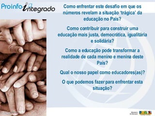 Como enfrentar este desafio em que os números revelam a situação ‘trágica’ da educação no País? Como contribuir para construir uma educação mais justa, democrática, igualitária e solidária? Como a educação pode transformar a realidade de cada menino e menina deste País? Qual o nosso papel como educadores(as)? O que podemos fazer para enfrentar esta situação? 