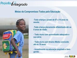 Toda criança e jovem de 07 a 14 anos na escola; Toda criança plenamente alfabetizada até os 8 anos de idade; Todo aluno com aprendizado adequado a sua série; Todo aluno com Ensino Médio concluído até os 19 anos; Investimento na educação ampliado e bem gerido. Metas do Compromisso Todos pela Educação: 