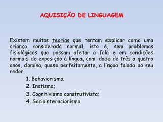 AQUISIÇÃO DE LINGUAGEM
Existem muitas teorias que tentam explicar como uma
criança considerada normal, isto é, sem problemas
fisiológicos que possam afetar a fala e em condições
normais de exposição à língua, com idade de três a quatro
anos, domina, quase perfeitamente, a língua falada ao seu
redor.
1. Behaviorismo;
2. Inatismo;
3. Cognitivismo construtivista;
4. Sociointeracionismo.
 