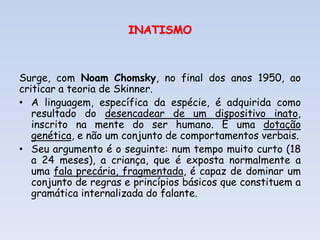 INATISMO
Surge, com Noam Chomsky, no final dos anos 1950, ao
criticar a teoria de Skinner.
• A linguagem, específica da espécie, é adquirida como
resultado do desencadear de um dispositivo inato,
inscrito na mente do ser humano. É uma dotação
genética, e não um conjunto de comportamentos verbais.
• Seu argumento é o seguinte: num tempo muito curto (18
a 24 meses), a criança, que é exposta normalmente a
uma fala precária, fragmentada, é capaz de dominar um
conjunto de regras e princípios básicos que constituem a
gramática internalizada do falante.
 