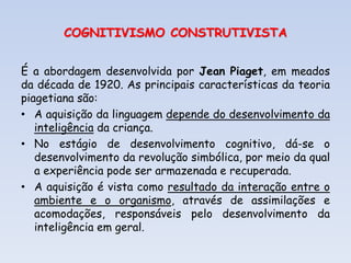 COGNITIVISMO CONSTRUTIVISTA
É a abordagem desenvolvida por Jean Piaget, em meados
da década de 1920. As principais características da teoria
piagetiana são:
• A aquisição da linguagem depende do desenvolvimento da
inteligência da criança.
• No estágio de desenvolvimento cognitivo, dá-se o
desenvolvimento da revolução simbólica, por meio da qual
a experiência pode ser armazenada e recuperada.
• A aquisição é vista como resultado da interação entre o
ambiente e o organismo, através de assimilações e
acomodações, responsáveis pelo desenvolvimento da
inteligência em geral.
 