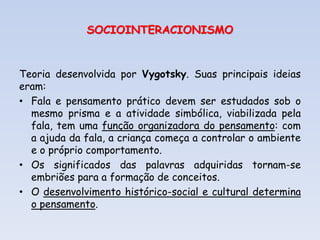 SOCIOINTERACIONISMO
Teoria desenvolvida por Vygotsky. Suas principais ideias
eram:
• Fala e pensamento prático devem ser estudados sob o
mesmo prisma e a atividade simbólica, viabilizada pela
fala, tem uma função organizadora do pensamento: com
a ajuda da fala, a criança começa a controlar o ambiente
e o próprio comportamento.
• Os significados das palavras adquiridas tornam-se
embriões para a formação de conceitos.
• O desenvolvimento histórico-social e cultural determina
o pensamento.
 