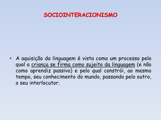 SOCIOINTERACIONISMO
• A aquisição da linguagem é vista como um processo pelo
qual a criança se firma como sujeito da linguagem (e não
como aprendiz passivo) e pelo qual constrói, ao mesmo
tempo, seu conhecimento do mundo, passando pelo outro,
o seu interlocutor.
 