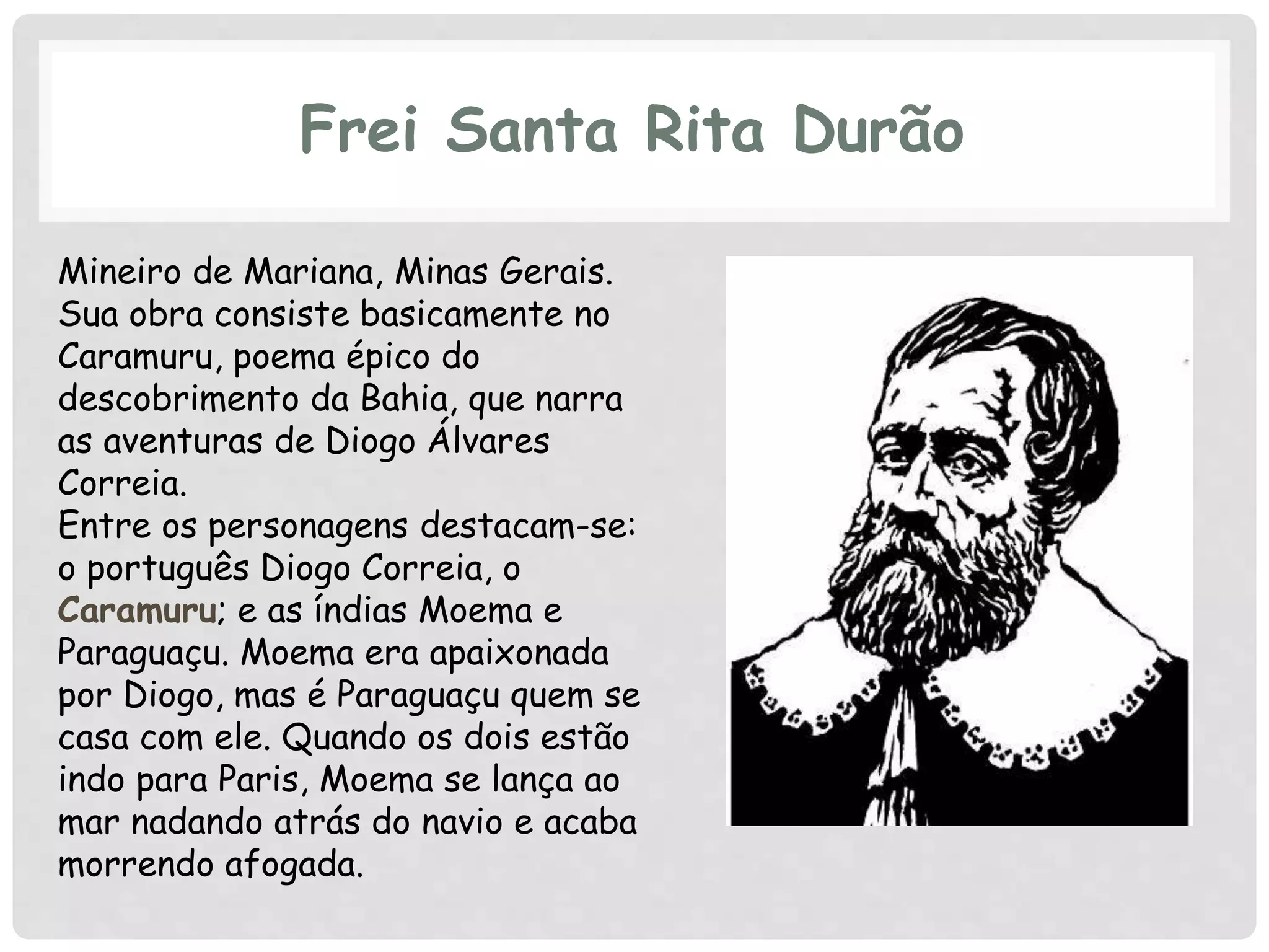 Frei Santa Rita Durão
Mineiro de Mariana, Minas Gerais.
Sua obra consiste basicamente no
Caramuru, poema épico do
descobrimento da Bahia, que narra
as aventuras de Diogo Álvares
Correia.
Entre os personagens destacam-se:
o português Diogo Correia, o
Caramuru; e as índias Moema e
Paraguaçu. Moema era apaixonada
por Diogo, mas é Paraguaçu quem se
casa com ele. Quando os dois estão
indo para Paris, Moema se lança ao
mar nadando atrás do navio e acaba
morrendo afogada.
 