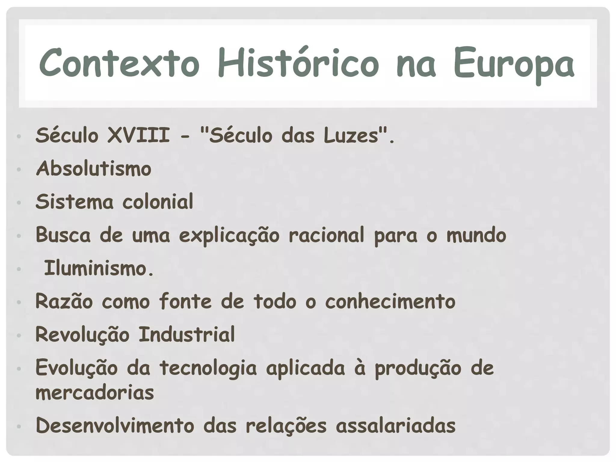 Contexto Histórico na Europa
• Século XVIII - "Século das Luzes".
• Absolutismo
• Sistema colonial
• Busca de uma explicação racional para o mundo
• Iluminismo.
• Razão como fonte de todo o conhecimento
• Revolução Industrial
• Evolução da tecnologia aplicada à produção de
mercadorias
• Desenvolvimento das relações assalariadas
 
