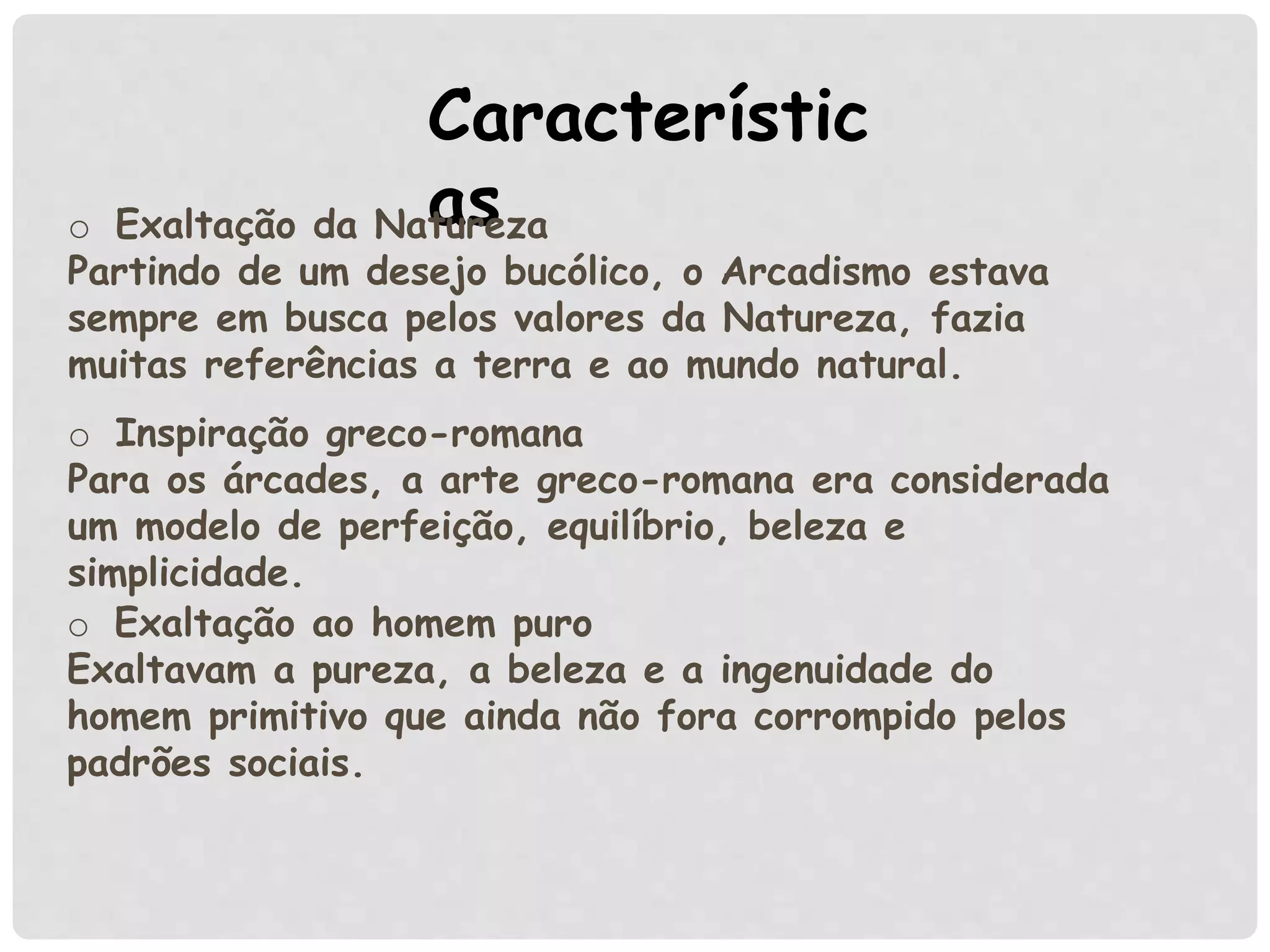 Característic
aso Exaltação da Natureza
Partindo de um desejo bucólico, o Arcadismo estava
sempre em busca pelos valores da Natureza, fazia
muitas referências a terra e ao mundo natural.
o Exaltação ao homem puro
Exaltavam a pureza, a beleza e a ingenuidade do
homem primitivo que ainda não fora corrompido pelos
padrões sociais.
o Inspiração greco-romana
Para os árcades, a arte greco-romana era considerada
um modelo de perfeição, equilíbrio, beleza e
simplicidade.
 