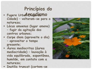  Fugere Urben (Fuga da
Cidade) – voltaram-se para a
natureza;
 Lócus amoenus (lugar ameno)
– fugir da agitação dos
centros urbanos;
 Carpe diem (aproveite o dia)
– aproveitar o tempo
presente;
 Áurea mediocritas (áurea
mediocridade) – louvação à
vida equilibrada, espontânea,
humilde, em contato com a
natureza;
 Inutilia truncat (cortem-se
Princípios do
Arcadismo
 