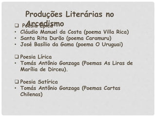 Produções Literárias no
Arcadismo Poesia Épica
• Cláudio Manuel da Costa (poema Villa Rica)
• Santa Rita Durão (poema Caramuru)
• José Basílio da Gama (poema O Uruguai)
 Poesia Lírica
• Tomás Antônio Gonzaga (Poemas As Liras de
Marília de Dirceu).
 Poesia Satírica
• Tomás Antônio Gonzaga (Poemas Cartas
Chilenas)
 