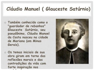 Cláudio Manuel ( Glauceste Satúrnio)
o Também conhecido como o
"guardador de rebanhos"
Glauceste Satúrnio, seu
pseudônimo, Cláudio Manoel
da Costa nasceu na cidade
de Mariana (em Minas
Gerais).
o Os temas iniciais de sua
obra giram em torno das
reflexões morais e das
contradições da vida com
forte inspiração nos
 