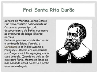 Frei Santa Rita Durão
Mineiro de Mariana, Minas Gerais.
Sua obra consiste basicamente no
Caramuru, poema épico do
descobrimento da Bahia, que narra
as aventuras de Diogo Álvares
Correia.
Entre os personagens destacam-se:
o português Diogo Correia, o
Caramuru; e as índias Moema e
Paraguaçu. Moema era apaixonada
por Diogo, mas é Paraguaçu quem se
casa com ele. Quando os dois estão
indo para Paris, Moema se lança ao
mar nadando atrás do navio e acaba
morrendo afogada.
 