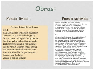 Obras:
As liras de Marília de Dirceu
Lira I
Eu, Marília, não sou algum vaqueiro,
Que viva de guardar alheio gado;
De tosco trato, d’expressões grosseiro,
Dos frios gelos, e dos sóis queimado.
Tenho próprio casal, e nele assisto;
Dá-me vinho, legume, fruta, azeite;
Das brancas ovelhinhas tiro o leite,
E mais as finas lãs, de que me visto.
Graças, Marília bela,
Graças à minha Estrela!
Poesia lírica : Poesia satírica :
 