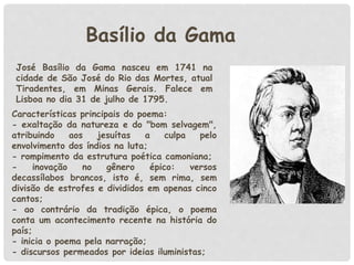 Basílio da Gama
José Basílio da Gama nasceu em 1741 na
cidade de São José do Rio das Mortes, atual
Tiradentes, em Minas Gerais. Falece em
Lisboa no dia 31 de julho de 1795.
Características principais do poema:
- exaltação da natureza e do "bom selvagem",
atribuindo aos jesuítas a culpa pelo
envolvimento dos índios na luta;
- rompimento da estrutura poética camoniana;
- inovação no gênero épico: versos
decassílabos brancos, isto é, sem rima, sem
divisão de estrofes e divididos em apenas cinco
cantos;
- ao contrário da tradição épica, o poema
conta um acontecimento recente na história do
país;
- inicia o poema pela narração;
- discursos permeados por ideias iluministas;
 