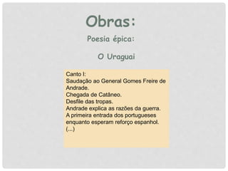 Obras:
Canto I:
Saudação ao General Gomes Freire de
Andrade.
Chegada de Catâneo.
Desfile das tropas.
Andrade explica as razões da guerra.
A primeira entrada dos portugueses
enquanto esperam reforço espanhol.
(...)
Poesia épica:
O Uraguai
 