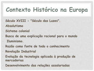 Contexto Histórico na Europa
• Século XVIII - "Século das Luzes".
• Absolutismo
• Sistema colonial
• Busca de uma explicação racional para o mundo
• Iluminismo.
• Razão como fonte de todo o conhecimento
• Revolução Industrial
• Evolução da tecnologia aplicada à produção de
mercadorias
• Desenvolvimento das relações assalariadas
 