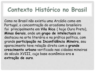 Contexto Histórico no Brasil
Como no Brasil não existiu uma Arcádia como em
Portugal, a concentração do arcadismo brasileiro
foi principalmente em Vila Rica ( hoje Ouro Preto),
Minas Gerais, onde um grupo de intelectuais se
destacou na arte literária e na prática política, com
grande participação na Inconfidência Mineira, seu
aparecimento teve relação direta com o grande
crescimento urbano verificado nas cidades mineiras
do século XVIII, cuja base econômica era a
extração de ouro.
 