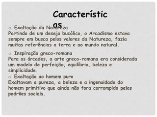 Característic
aso Exaltação da Natureza
Partindo de um desejo bucólico, o Arcadismo estava
sempre em busca pelos valores da Natureza, fazia
muitas referências a terra e ao mundo natural.
o Exaltação ao homem puro
Exaltavam a pureza, a beleza e a ingenuidade do
homem primitivo que ainda não fora corrompido pelos
padrões sociais.
o Inspiração greco-romana
Para os árcades, a arte greco-romana era considerada
um modelo de perfeição, equilíbrio, beleza e
simplicidade.
 