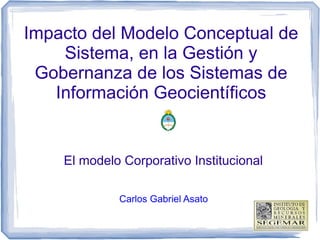 Impacto del Modelo Conceptual de
Sistema, en la Gestión y
Gobernanza de los Sistemas de
Información Geocientíficos
El modelo Corporativo Institucional
Carlos Gabriel Asato
 