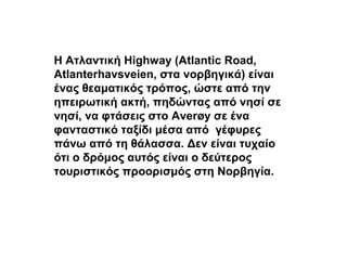 Η Ατλαντική Highway (Atlantic Road,
Atlanterhavsveien, στα νορβηγικά) είναι
ένας θεαματικός τρόπος, ώστε από την
ηπειρωτική ακτή, πηδώντας από νησί σε
νησί, να φτάσεις στο Averøy σε ένα
φανταστικό ταξίδι μέσα από γέφυρες
πάνω από τη θάλασσα. Δεν είναι τυχαίο
ότι ο δρόμος αυτός είναι ο δεύτερος
τουριστικός προορισμός στη Νορβηγία.
 