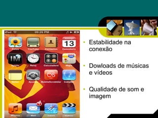 Estabilidade na conexão Dowloads de músicas e vídeos Qualidade de som e imagem 