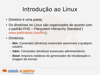 Introdução ao Linux 
● Diretório é uma pasta; 
● Os diretórios no Linux são organizados de acordo com 
o padrão FHS – Filesystem Hierarchy Standard ( 
www.pathname.com/fhs); 
● Diretórios: 
– /bin: Comandos (binários) essenciais acessíveis a qualquer 
usuário; 
– /sbin: Comandos (binários) essenciais administrativos; 
– /boot: Arquivos estáticos do gerenciador de inicialização e 
imagem do Kernel; 
 