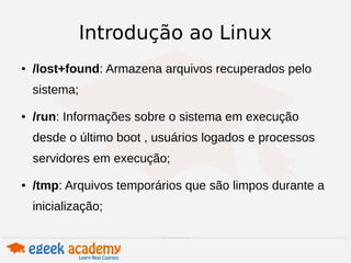 Introdução ao Linux 
● /lost+found: Armazena arquivos recuperados pelo 
sistema; 
● /run: Informações sobre o sistema em execução 
desde o último boot , usuários logados e processos 
servidores em execução; 
● /tmp: Arquivos temporários que são limpos durante a 
inicialização; 
 
