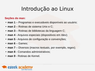 Introdução ao Linux 
Seções do man: 
● man 1 – Programas e executáveis disponíveis ao usuário; 
● man 2 – Rotinas de sistema Unix e C; 
● man 3 – Rotinas de bibliotecas da linguagem C; 
● man 4 - Arquivos especiais (dispositivos em /dev); 
● man 5 - Arquivos de configuração e convenções; 
● man 6 – Games; 
● man 7 – Diversos (macros textuais, por exemplo, regex); 
● man 8 - Comandos administrativos; 
● man 9 - Rotinas de Kernel. 
 