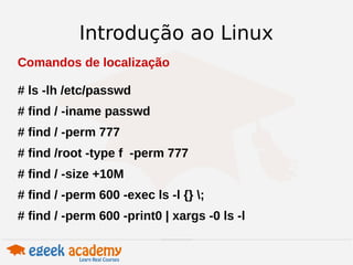 Introdução ao Linux 
Comandos de localização 
# ls -lh /etc/passwd 
# find / -iname passwd 
# find / -perm 777 
# find /root -type f -perm 777 
# find / -size +10M 
# find / -perm 600 -exec ls -l {} ; 
# find / -perm 600 -print0 | xargs -0 ls -l 
 
