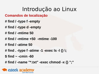 Introdução ao Linux 
Comandos de localização 
# find / -type f -empty 
# find / -type d -empty 
# find / -mtime 50 
# find / -mtime +50 -mtime -100 
# find / -atime 50 
# find . -type f -atime -1 -exec ls -l {} ; 
$ find ~ -cmin -60 
# find / -name "*.txt" -exec chmod -x {} ";" 
 