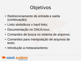 Objetivos 
● Redirecionamento de entrada e saída 
(continuação); 
● Links simbólicos x hard links; 
● Documentação no GNU/Linux; 
● Comandos de busca no sistema de arquivos; 
● Comandos para manipulação de arquivos de 
texto; 
● Introdução a metacaracteres; 
 