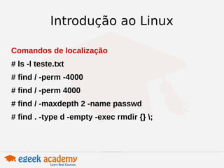 Introdução ao Linux 
Comandos de localização 
# ls -l teste.txt 
# find / -perm -4000 
# find / -perm 4000 
# find / -maxdepth 2 -name passwd 
# find . -type d -empty -exec rmdir {} ; 
 