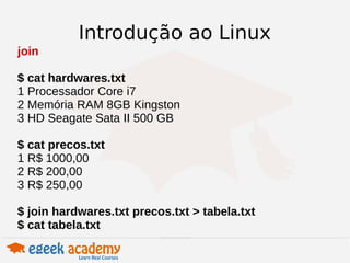 Introdução ao Linux 
join 
$ cat hardwares.txt 
1 Processador Core i7 
2 Memória RAM 8GB Kingston 
3 HD Seagate Sata II 500 GB 
$ cat precos.txt 
1 R$ 1000,00 
2 R$ 200,00 
3 R$ 250,00 
$ join hardwares.txt precos.txt > tabela.txt 
$ cat tabela.txt 
 