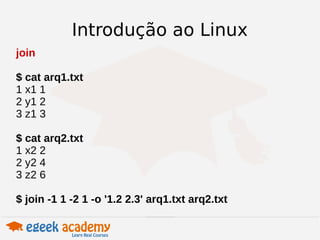 Introdução ao Linux 
join 
$ cat arq1.txt 
1 x1 1 
2 y1 2 
3 z1 3 
$ cat arq2.txt 
1 x2 2 
2 y2 4 
3 z2 6 
$ join -1 1 -2 1 -o '1.2 2.3' arq1.txt arq2.txt 
 