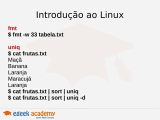 Introdução ao Linux 
fmt 
$ fmt -w 33 tabela.txt 
uniq 
$ cat frutas.txt 
Maçã 
Banana 
Laranja 
Maracujá 
Laranja 
$ cat frutas.txt | sort | uniq 
$ cat frutas.txt | sort | uniq -d 
 