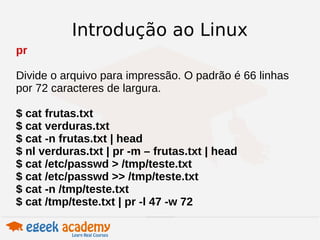 Introdução ao Linux 
pr 
Divide o arquivo para impressão. O padrão é 66 linhas 
por 72 caracteres de largura. 
$ cat frutas.txt 
$ cat verduras.txt 
$ cat -n frutas.txt | head 
$ nl verduras.txt | pr -m – frutas.txt | head 
$ cat /etc/passwd > /tmp/teste.txt 
$ cat /etc/passwd >> /tmp/teste.txt 
$ cat -n /tmp/teste.txt 
$ cat /tmp/teste.txt | pr -l 47 -w 72 
 