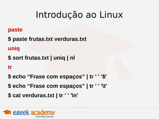 Introdução ao Linux 
paste 
$ paste frutas.txt verduras.txt 
uniq 
$ sort frutas.txt | uniq | nl 
tr 
$ echo “Frase com espaços” | tr ' ' '$' 
$ echo “Frase com espaços” | tr ' ' 't' 
$ cat verduras.txt | tr ' ' 'n' 
 