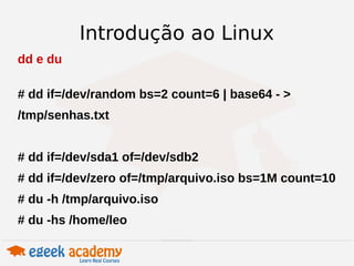 Introdução ao Linux 
dd e du 
# dd if=/dev/random bs=2 count=6 | base64 - > 
/tmp/senhas.txt 
# dd if=/dev/sda1 of=/dev/sdb2 
# dd if=/dev/zero of=/tmp/arquivo.iso bs=1M count=10 
# du -h /tmp/arquivo.iso 
# du -hs /home/leo 
 