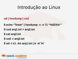 Introdução ao Linux 
od | hexdump | xxd 
$ echo “Teste” | hexdump -v -e '/1 “%02Xn”' 
$ xxd arq1.txt > arq2.txt 
$ cat arq2.txt 
$ xxd -r arq2.txt 
$ od -t x1 -An arq1.txt | tr -d 'n' 
 