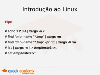 Introdução ao Linux 
Pipe 
# echo 1 2 3 4 | xargs -n 2 
# find /tmp -name "*.tmp" | xargs rm 
# find /tmp -name "*.tmp" -print0 | xargs -0 rm 
# ls / | xargs -n 4 > /tmp/teste3.txt 
# cat /tmp/teste3.txt 
 