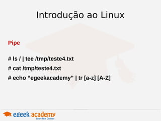 Introdução ao Linux 
Pipe 
# ls / | tee /tmp/teste4.txt 
# cat /tmp/teste4.txt 
# echo “egeekacademy” | tr [a-z] [A-Z] 
 