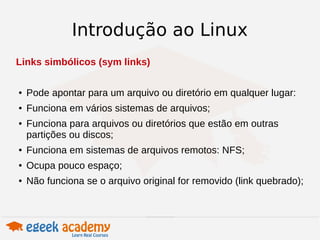 Introdução ao Linux 
Links simbólicos (sym links) 
● Pode apontar para um arquivo ou diretório em qualquer lugar: 
● Funciona em vários sistemas de arquivos; 
● Funciona para arquivos ou diretórios que estão em outras 
partições ou discos; 
● Funciona em sistemas de arquivos remotos: NFS; 
● Ocupa pouco espaço; 
● Não funciona se o arquivo original for removido (link quebrado); 
 