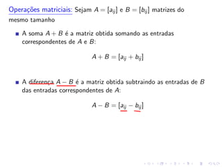 Operações matriciais: Sejam A = [aij ] e B = [bij ] matrizes do
mesmo tamanho
A soma A + B é a matriz obtida somando as entradas
correspondentes de A e B:
A + B = [aij + bij ]
A diferença A − B é a matriz obtida subtraindo as entradas de B
das entradas correspondentes de A:
A − B = [aij − bij ]
 
