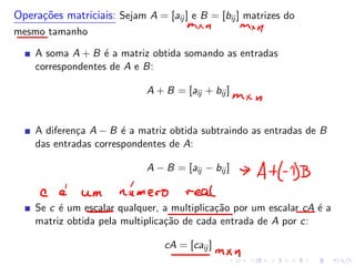 Operações matriciais: Sejam A = [aij ] e B = [bij ] matrizes do
mesmo tamanho
A soma A + B é a matriz obtida somando as entradas
correspondentes de A e B:
A + B = [aij + bij ]
A diferença A − B é a matriz obtida subtraindo as entradas de B
das entradas correspondentes de A:
A − B = [aij − bij ]
Se c é um escalar qualquer, a multiplicação por um escalar cA é a
matriz obtida pela multiplicação de cada entrada de A por c:
cA = [caij ]
 
