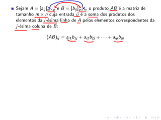 Sejam A = [aij ]m×p e B = [bij ]p×n, o produto AB é a matriz de
tamanho m × n cuja entrada ij é a soma dos produtos dos
elementos da i-ésima linha de A pelos elementos correspondentes da
j-ésima coluna de B:
(AB)ij = ai1b1j + ai2b2j + · · · + aipbpj
 
